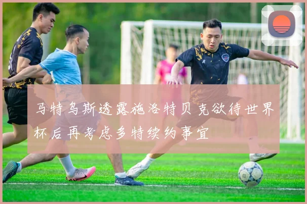 马特乌斯透露施洛特贝克欲待世界杯后再考虑多特续约事宜