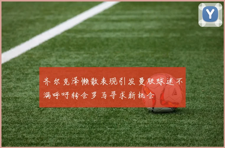 齐尔克泽懒散表现引发曼联球迷不满呼吁转会罗马寻求新机会