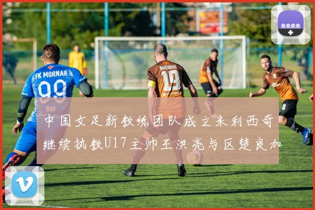 中国女足新教练团队成立米利西奇继续执教U17主帅王洪亮与区楚良加盟