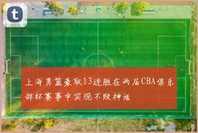 上海男篮豪取13连胜在两届CBA俱乐部杯赛事中实现不败神话