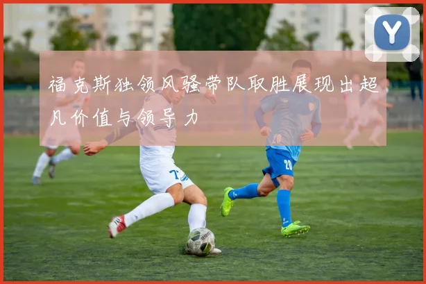 福克斯独领风骚带队取胜展现出超凡价值与领导力