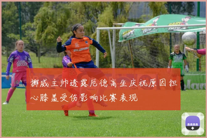 挪威主帅透露厄德高坐庆祝原因担心膝盖受伤影响比赛表现