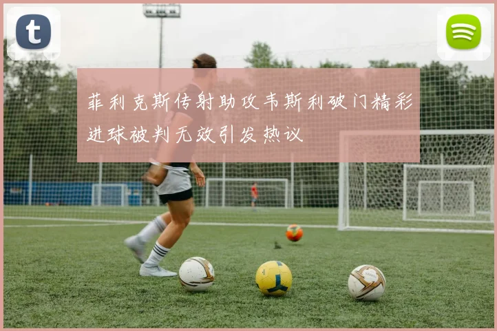 菲利克斯传射助攻韦斯利破门精彩进球被判无效引发热议