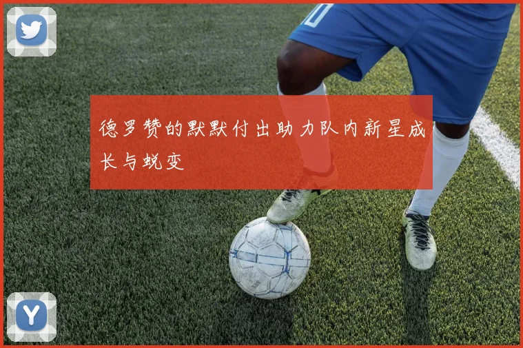 德罗赞的默默付出助力队内新星成长与蜕变