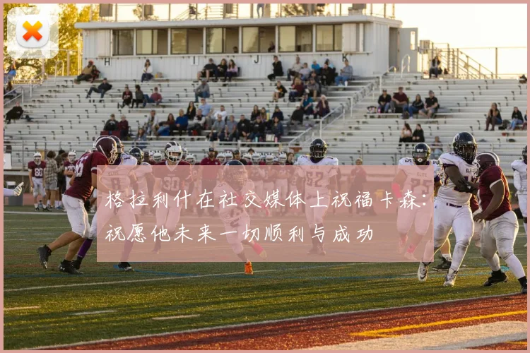 格拉利什在社交媒体上祝福卡森：祝愿他未来一切顺利与成功