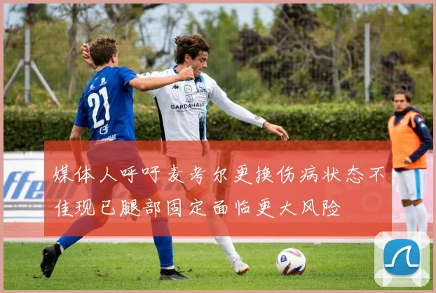 媒体人呼吁麦考尔更换伤病状态不佳现已腿部固定面临更大风险