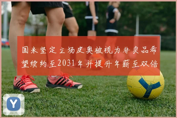 国米坚定立场皮奥被视为非卖品希望续约至2031年并提升年薪至双倍水平