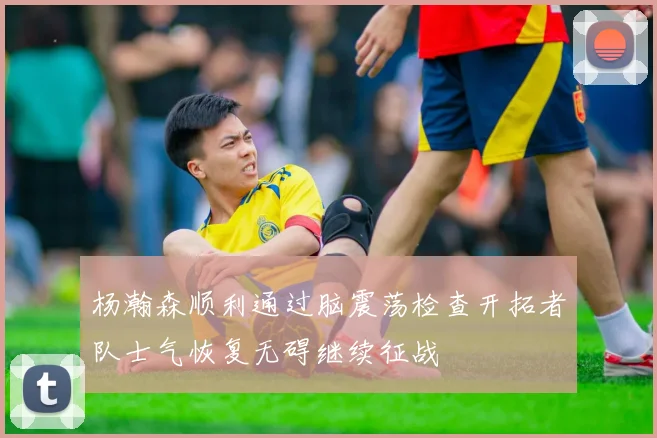 杨瀚森顺利通过脑震荡检查开拓者队士气恢复无碍继续征战