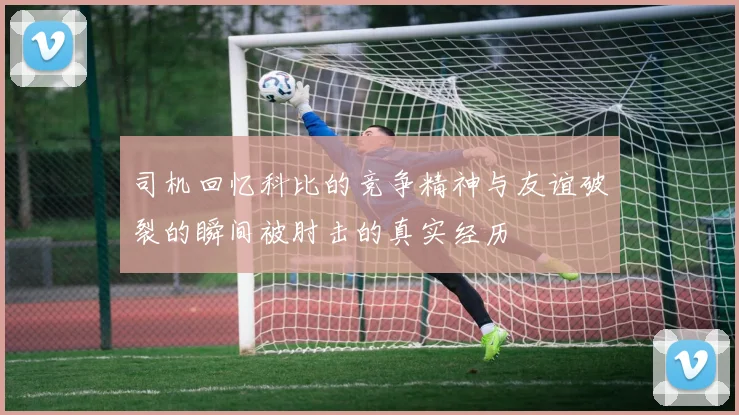 司机回忆科比的竞争精神与友谊破裂的瞬间被肘击的真实经历