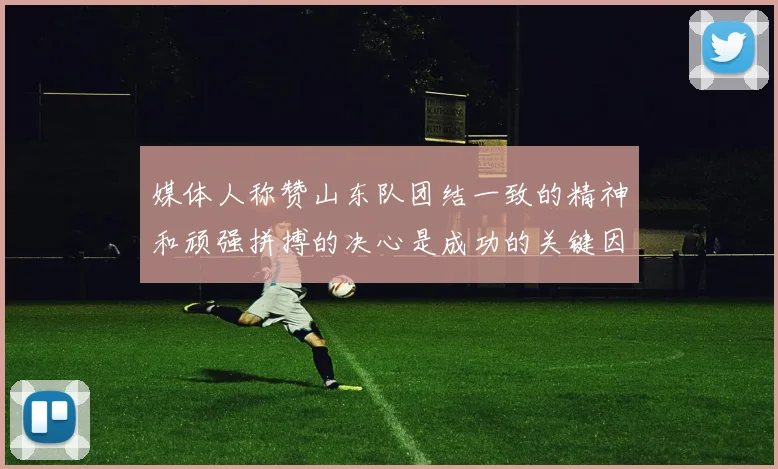 媒体人称赞山东队团结一致的精神和顽强拼搏的决心是成功的关键因素