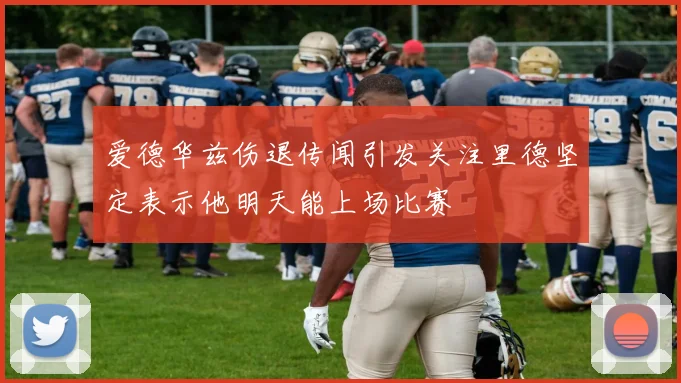 爱德华兹伤退传闻引发关注里德坚定表示他明天能上场比赛