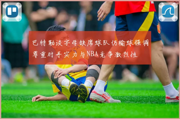 巴特勒谈字母缺席球队仍输球强调尊重对手实力与NBA竞争激烈性