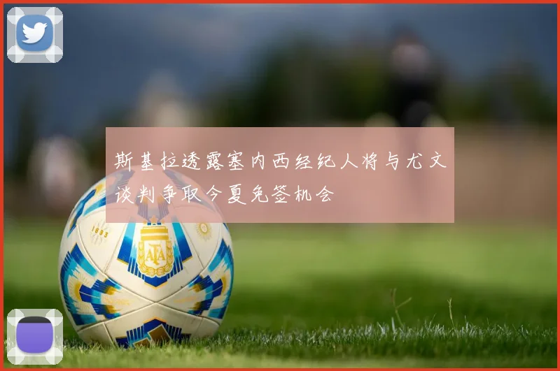 斯基拉透露塞内西经纪人将与尤文谈判争取今夏免签机会