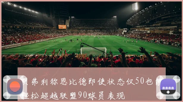 贝弗利称恩比德即使状态仅50也能轻松超越联盟90球员表现
