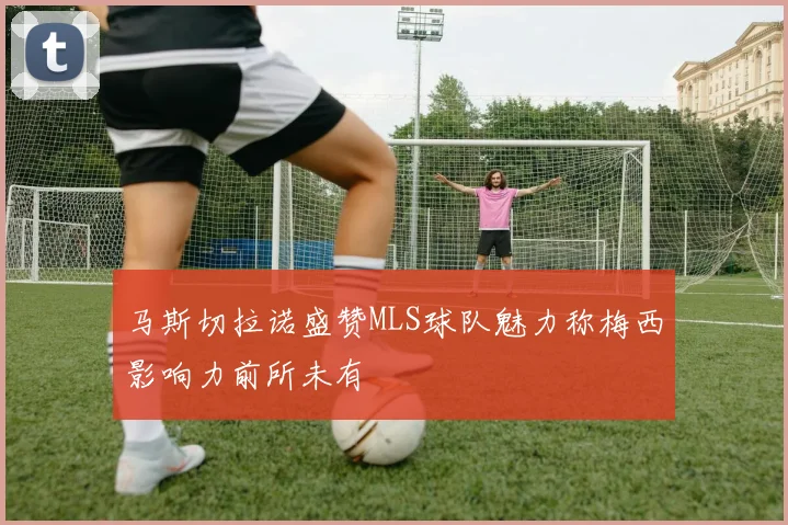 马斯切拉诺盛赞MLS球队魅力称梅西影响力前所未有