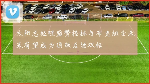 太阳总经理盛赞格林与布克组合未来有望成为顶级后场双枪