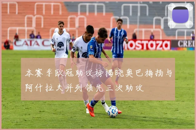 本赛季欧冠助攻榜揭晓奥巴梅扬与阿什拉夫并列领先三次助攻