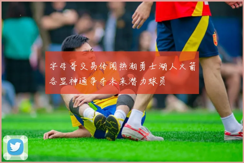 字母哥交易传闻热潮勇士湖人火箭各显神通争夺未来潜力球员