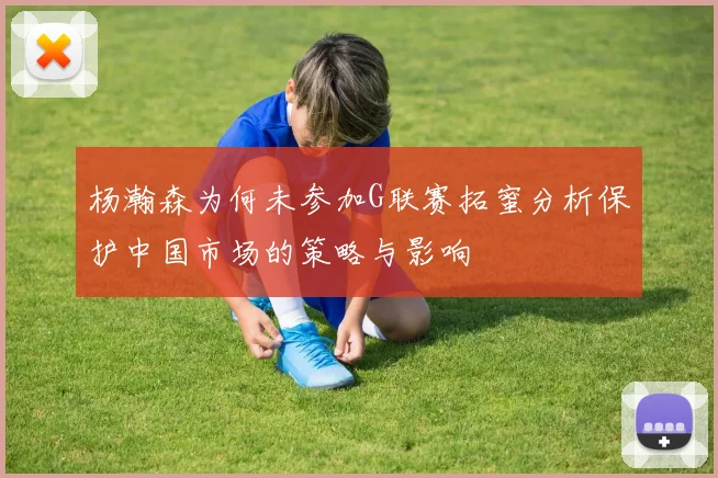 杨瀚森为何未参加G联赛拓蜜分析保护中国市场的策略与影响