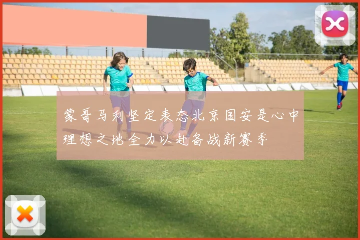 蒙哥马利坚定表态北京国安是心中理想之地全力以赴备战新赛季