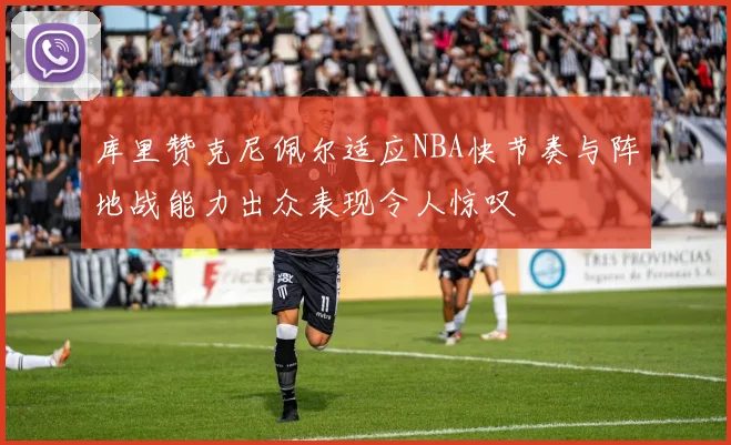 库里赞克尼佩尔适应NBA快节奏与阵地战能力出众表现令人惊叹