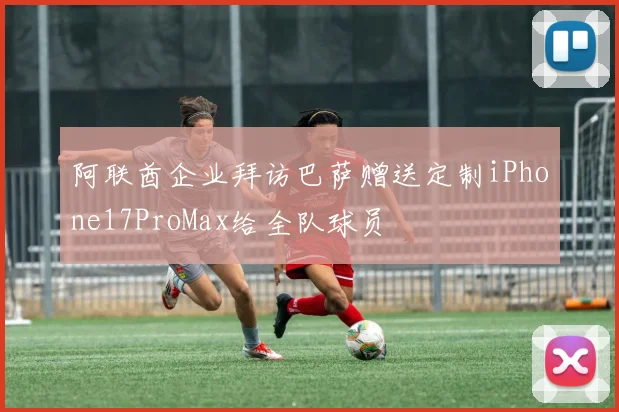 阿联酋企业拜访巴萨赠送定制iPhone17ProMax给全队球员