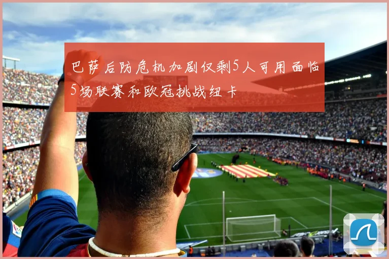 巴萨后防危机加剧仅剩5人可用面临5场联赛和欧冠挑战纽卡