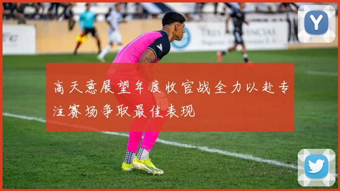高天意展望年度收官战全力以赴专注赛场争取最佳表现