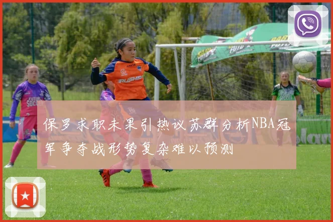 保罗求职未果引热议苏群分析NBA冠军争夺战形势复杂难以预测