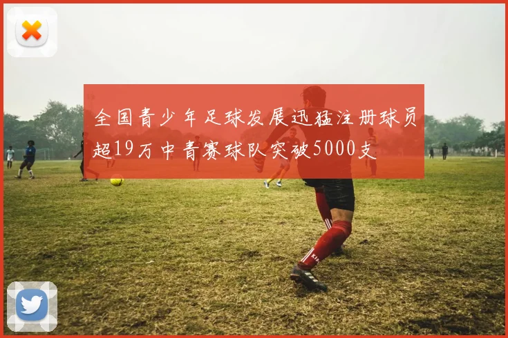 全国青少年足球发展迅猛注册球员超19万中青赛球队突破5000支