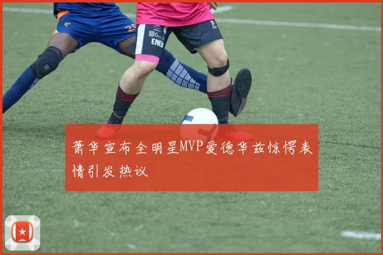 萧华宣布全明星MVP爱德华兹惊愕表情引发热议