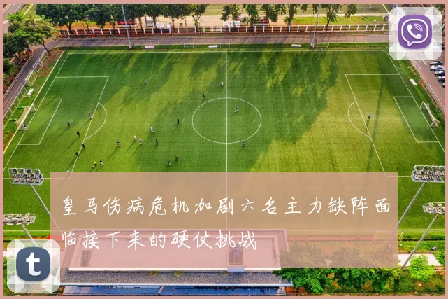 皇马伤病危机加剧六名主力缺阵面临接下来的硬仗挑战