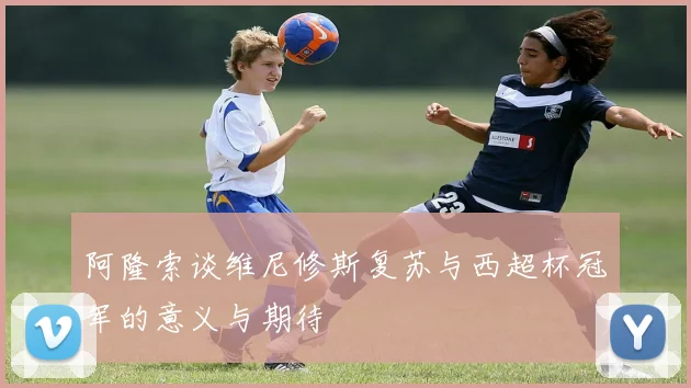 阿隆索谈维尼修斯复苏与西超杯冠军的意义与期待