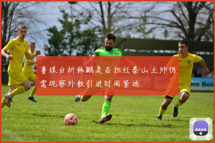 鲁媒分析韩鹏是否担任泰山主帅仍需观察外教引进时间紧迫